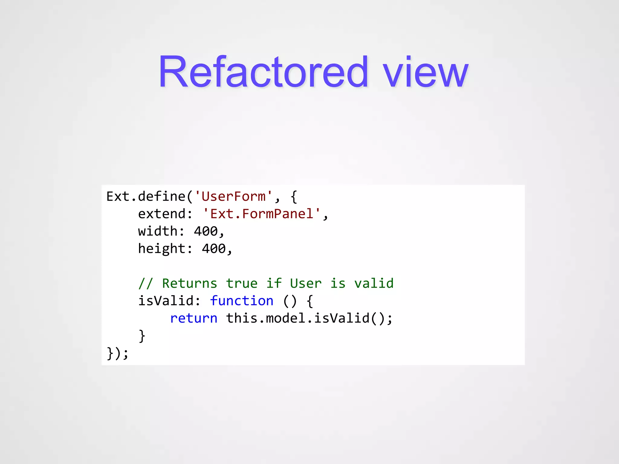Refactored view

Ext.define('UserForm', {
    extend: 'Ext.FormPanel',
    width: 400,
    height: 400,

      // Returns true if User is valid
      isValid: function () {
          return this.model.isValid();
      }
});
 