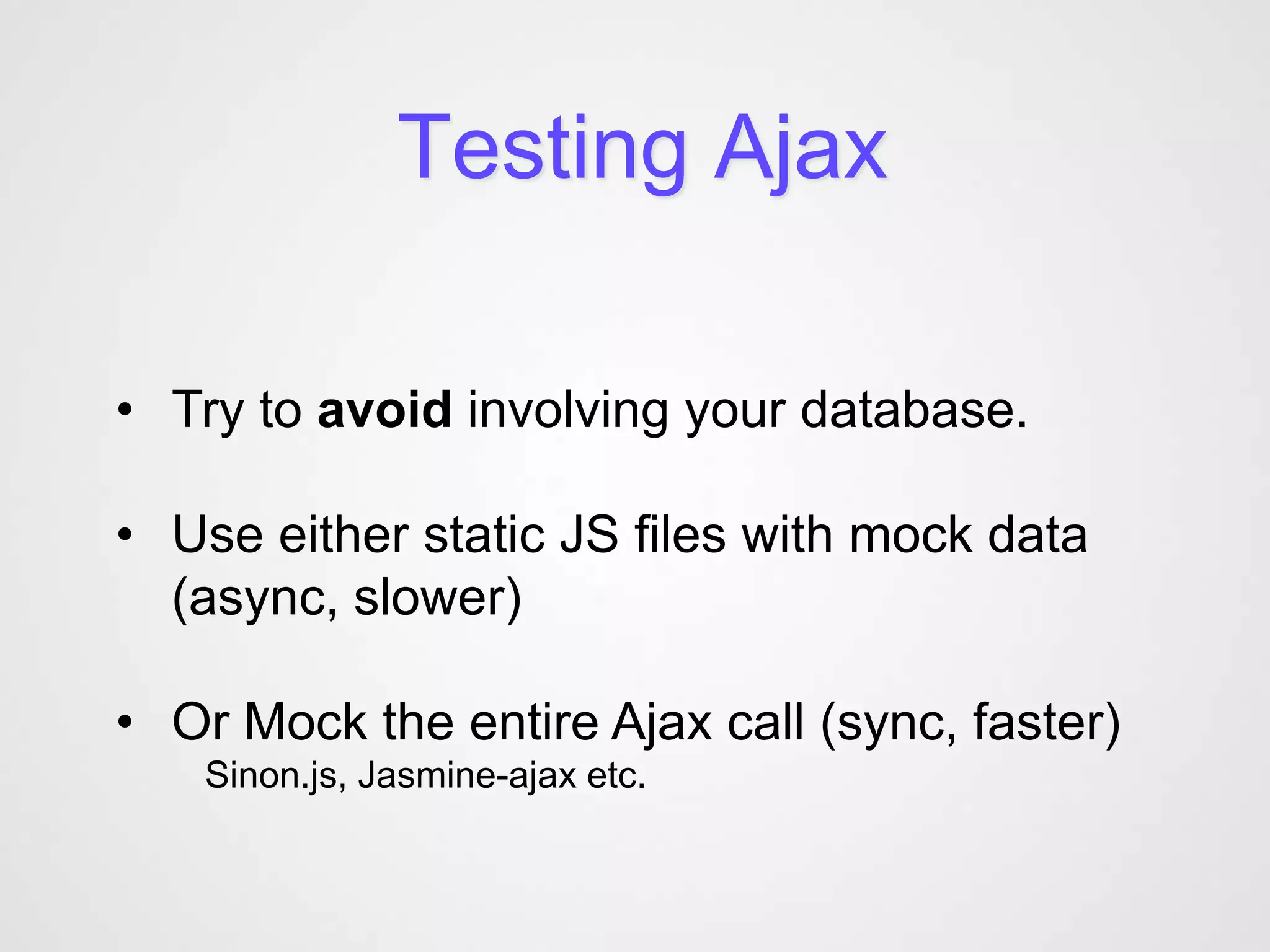 Testing Ajax

• Try to avoid involving your database.

• Use either static JS files with mock data
  (async, slower)

• Or Mock the entire Ajax call (sync, faster)
   Sinon.js, Jasmine-ajax etc.
 