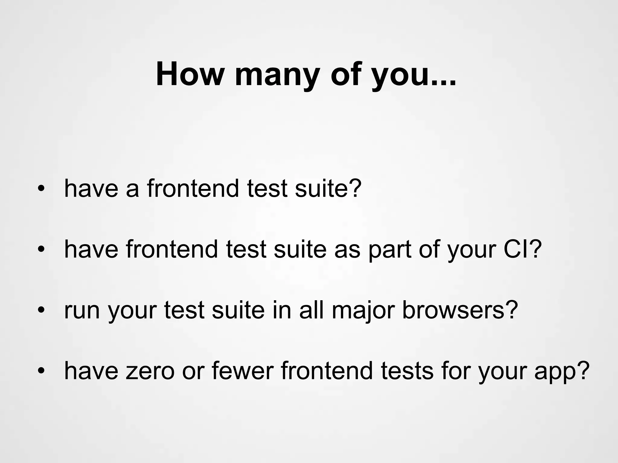 How many of you...


• have a frontend test suite?

• have frontend test suite as part of your CI?

• run your test suite in all major browsers?

• have zero or fewer frontend tests for your app?
 