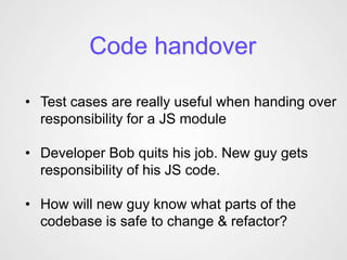 Code handover

• Test cases are really useful when handing over
  responsibility for a JS module

• Developer Bob quits his job. New guy gets
  responsibility of his JS code.

• How will new guy know what parts of the
  codebase is safe to change & refactor?
 