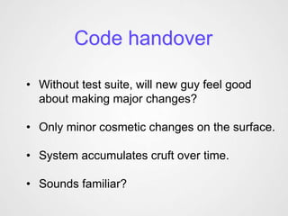 Code handover

• Without test suite, will new guy feel good
  about making major changes?

• Only minor cosmetic changes on the surface.

• System accumulates cruft over time.

• Sounds familiar?
 
