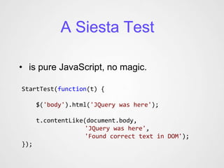 A Siesta Test

• is pure JavaScript, no magic.

StartTest(function(t) {

      $('body').html('JQuery was here');

      t.contentLike(document.body,
                   'JQuery was here',
                   'Found correct text in DOM');
});
 