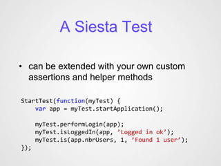 A Siesta Test

• can be extended with your own custom
  assertions and helper methods

StartTest(function(myTest) {
    var app = myTest.startApplication();

      myTest.performLogin(app);
      myTest.isLoggedIn(app, ’Logged in ok’);
      myTest.is(app.nbrUsers, 1, ’Found 1 user’);
});
 
