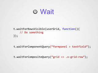 Wait

t.waitForRowsVisible(userGrid, function(){
    // Do something
});


t.waitForComponentQuery(“formpanel > textfield”);


t.waitForCompositeQuery(“grid => .x-grid-row”);
 