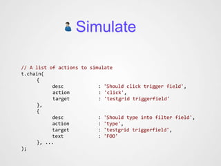 Simulate

// A list of actions to simulate
t.chain(
     {
           desc            : 'Should click trigger field',
           action          : 'click',
           target          : 'testgrid triggerfield'
     },
     {
           desc            : 'Should type into filter field',
           action          : 'type',
           target          : 'testgrid triggerfield',
           text            : 'FOO'
     }, ...
);
 