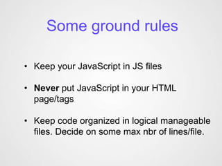 Some ground rules

• Keep your JavaScript in JS files

• Never put JavaScript in your HTML
  page/tags

• Keep code organized in logical manageable
  files. Decide on some max nbr of lines/file.
 