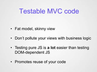Testable MVC code

• Fat model, skinny view

• Don’t pollute your views with business logic

• Testing pure JS is a lot easier than testing
  DOM-dependent JS

• Promotes reuse of your code
 