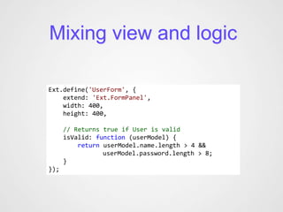 Mixing view and logic

Ext.define('UserForm', {
    extend: 'Ext.FormPanel',
    width: 400,
    height: 400,

      // Returns true if User is valid
      isValid: function (userModel) {
          return userModel.name.length > 4 &&
                 userModel.password.length > 8;
      }
});
 