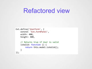 Refactored view

Ext.define('UserForm', {
    extend: 'Ext.FormPanel',
    width: 400,
    height: 400,

      // Returns true if User is valid
      isValid: function () {
          return this.model.isValid();
      }
});
 