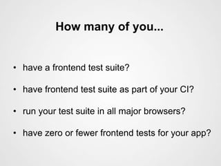 How many of you...


• have a frontend test suite?

• have frontend test suite as part of your CI?

• run your test suite in all major browsers?

• have zero or fewer frontend tests for your app?
 