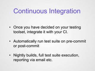 Continuous Integration

• Once you have decided on your testing
  toolset, integrate it with your CI.

• Automatically run test suite on pre-commit
  or post-commit

• Nightly builds, full test suite execution,
  reporting via email etc.
 