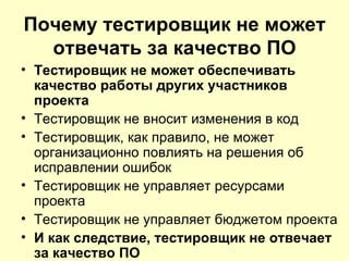 Почему тестировщик не может
  отвечать за качество ПО
• Тестировщик не может обеспечивать
  качество работы других участников
  проекта
• Тестировщик не вносит изменения в код
• Тестировщик, как правило, не может
  организационно повлиять на решения об
  исправлении ошибок
• Тестировщик не управляет ресурсами
  проекта
• Тестировщик не управляет бюджетом проекта
• И как следствие, тестировщик не отвечает
  за качество ПО
 