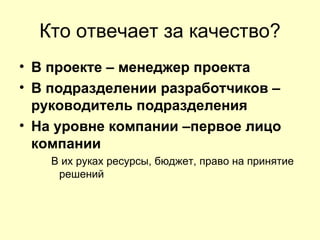 Кто отвечает за качество?
• В проекте – менеджер проекта
• В подразделении разработчиков –
  руководитель подразделения
• На уровне компании –первое лицо
  компании
    В их руках ресурсы, бюджет, право на принятие
     решений
 