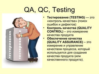 QA, QC, Testing
     • Тестирование (TESTING) — это
       «контроль качества» (поиск
       ошибок и дефектов)
     • Контроль качества (QUALITY
       CONTROL) – это измерение
       качества продукта
     • Обеспечение качества
       (QUALITY ASSURANCE) – это
       измерение и управление
       качеством процесса, который
       используется для создания
       качества продукта (или
       качественного продукта).
 