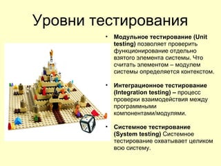 Уровни тестирования
        •   Модульное тестирование (Unit
            testing) позволяет проверить
            функционирование отдельно
            взятого элемента системы. Что
            считать элементом – модулем
            системы определяется контекстом.

        •   Интеграционное тестирование
            (Integration testing) – процесс
            проверки взаимодействия между
            программными
            компонентами/модулями.

        •   Системное тестирование
            (System testing) Системное
            тестирование охватывает целиком
            всю систему.
 