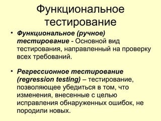 Функциональное
        тестирование
• Функциональное (ручное)
  тестирование - Основной вид
  тестирования, направленный на проверку
  всех требований.

• Регрессионное тестирование
  (regression testing) – тестирование,
  позволяющее убедиться в том, что
  изменения, внесенные с целью
  исправления обнаруженных ошибок, не
  породили новых.
 