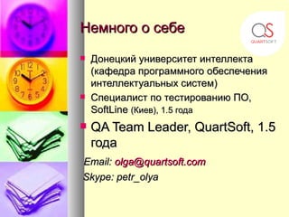 Немного о себе
   Донецкий университет интеллекта
    (кафедра программного обеспечения
    интеллектуальных систем)
   Специалист по тестированию ПО,
    SoftLine (Киев), 1.5 года
   QA Team Leader, QuartSoft, 1.5
    года
Email: olga@quartsoft.com
Skype: petr_olya
 