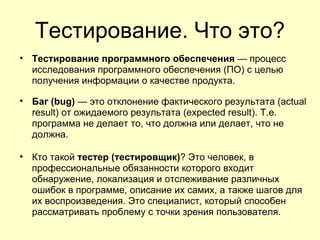 Тестирование. Что это?
• Тестирование программного обеспечения — процесс
  исследования программного обеспечения (ПО) с целью
  получения информации о качестве продукта.

• Баг (bug) — это отклонение фактического результата (actual
  result) от ожидаемого результата (expected result). Т.е.
  программа не делает то, что должна или делает, что не
  должна.

• Кто такой тестер (тестировщик)? Это человек, в
  профессиональные обязанности которого входит
  обнаружение, локализация и отслеживание различных
  ошибок в программе, описание их самих, а также шагов для
  их воспроизведения. Это специалист, который способен
  рассматривать проблему с точки зрения пользователя.
 