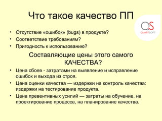 Что такое качество ПП
• Отсутствие «ошибок» (bugs) в продукте?
• Соответствие требованиям?
• Пригодность к использованию?
       Составляющие цены этого самого
                КАЧЕСТВА?
• Цена сбоев - затратами на выявление и исправление
  ошибок и выхода из строя.
• Цена оценки качества — издержки на контроль качества:
  издержки на тестирование продукта.
• Цена превентивных усилий — затраты на обучение, на
  проектирование процесса, на планирование качества.
 