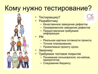 Кому нужно тестирование?
        • Тестировщику?
        • Разработчику
           – Качественное заведение дефектов
           – Своевременное заведение дефектов
           – Предоставление требуемой
             информации
        • PM
           – Реальная картина готовности проекта;
           – Точное планирование;
           – Приемлемые проекту сроки.
        • Заказчику
        • Требуемое тестовое покрытие
           – Понимание пользователя, юз-кейзов,
             приоритетов;
           – Следование бюджету.
 