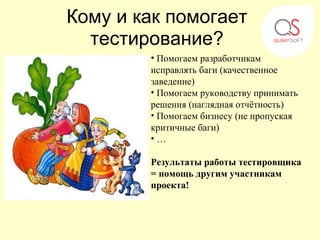 Кому и как помогает
  тестирование?
        • Помогаем разработчикам
        исправлять баги (качественное
        заведение)
        • Помогаем руководству принимать
        решения (наглядная отчётность)
        • Помогаем бизнесу (не пропуская
        критичные баги)
        •…

        Результаты работы тестировщика
        = помощь другим участникам
        проекта!
 