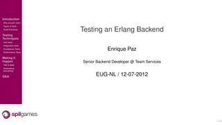 Introduction
Why should I test?
Types of tests
Good Practices
                     Testing an Erlang Backend
Testing
Techniques
Unit tests
Integration tests
Acceptance Tests
Performance Tests
                                 Enrique Paz
Making it
happen               Senior Backend Developer @ Team Services
TDD & BDD
Automating
everything


Q&A                        EUG-NL / 12-07-2012




                                                                1/40
 