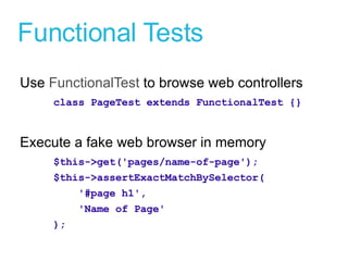Functional Tests Use  FunctionalTest  to browse web controllers class PageTest extends FunctionalTest {} Execute a fake web browser in memory $this->get('pages/name-of-page'); $this->assertExactMatchBySelector( '#page h1', 'Name of Page' ); 