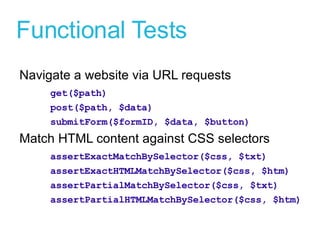 Functional Tests Navigate a website via URL requests get($path) post($path, $data) submitForm($formID, $data, $button)  Match HTML content against CSS selectors assertExactMatchBySelector($css, $txt) assertExactHTMLMatchBySelector($css, $htm) assertPartialMatchBySelector($css, $txt) assertPartialHTMLMatchBySelector($css, $htm) 
