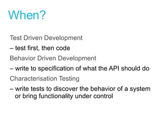 When? Test Driven Development –  test first, then code Behavior Driven Development  –  write to specification of what the API should do Characterisation Testing –  write tests to discover the behavior of a system or bring functionality under control 
