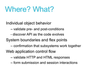 Where? What? Individual object behavior –  validate pre- and post-conditions - discover API as the code evolves System boundaries and flex points –  confirmation that subsystems work together Web application control flow –  validate HTTP and HTML responses –  form submission and session interactions 