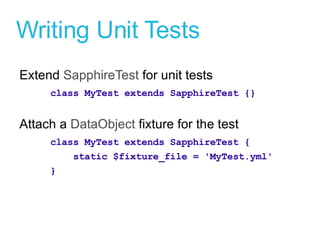 Writing Unit Tests Extend  SapphireTest  for unit tests class MyTest extends SapphireTest {} Attach a  DataObject  fixture for the test class MyTest extends SapphireTest { static $fixture_file = 'MyTest.yml' } 