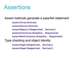 Assertions Assert methods generate a pass/fail statement assertTrue($value) assertFalse($value) assertEquals($expected, $actual) assertContains($needle, $haystack) assertNotContains($needle, $haystack) Type checking and object identity assertType($expected, $actual) assertSame($expected, $actual) 