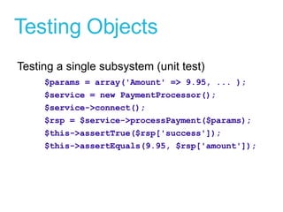 Testing Objects Testing a single subsystem (unit test) $params = array('Amount' => 9.95, ... ); $service = new PaymentProcessor(); $service->connect(); $rsp = $service->processPayment($params); $this->assertTrue($rsp['success']); $this->assertEquals(9.95, $rsp['amount']); 