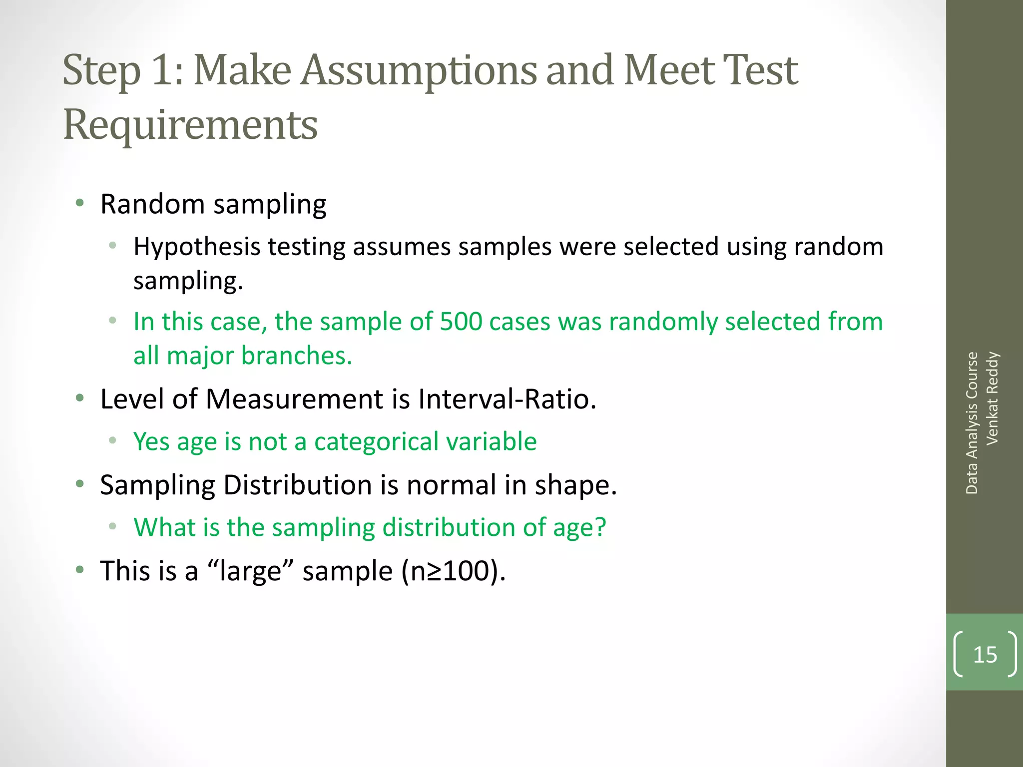 Step 1: Make Assumptions and Meet Test
Requirements
• Random sampling
  • Hypothesis testing assumes samples were selected using random
    sampling.
  • In this case, the sample of 500 cases was randomly selected from
    all major branches.




                                                                             Venkat Reddy
                                                                       Data Analysis Course
• Level of Measurement is Interval-Ratio.
  • Yes age is not a categorical variable
• Sampling Distribution is normal in shape.
  • What is the sampling distribution of age?
• This is a “large” sample (n≥100).

                                                                           15
 