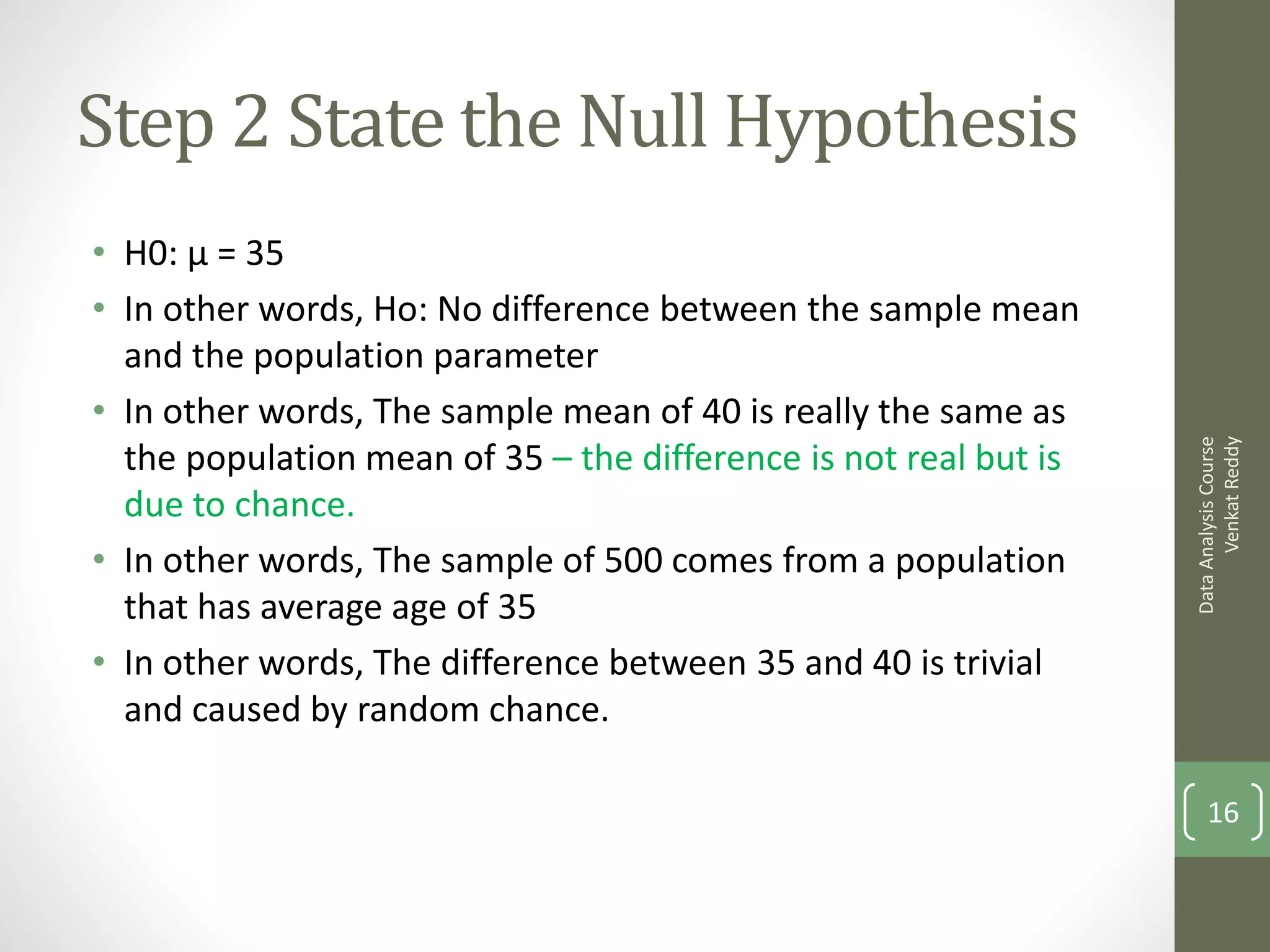 Step 2 State the Null Hypothesis
• H0: μ = 35
• In other words, Ho: No difference between the sample mean
  and the population parameter
• In other words, The sample mean of 40 is really the same as




                                                                        Venkat Reddy
                                                                  Data Analysis Course
  the population mean of 35 – the difference is not real but is
  due to chance.
• In other words, The sample of 500 comes from a population
  that has average age of 35
• In other words, The difference between 35 and 40 is trivial
  and caused by random chance.

                                                                      16
 