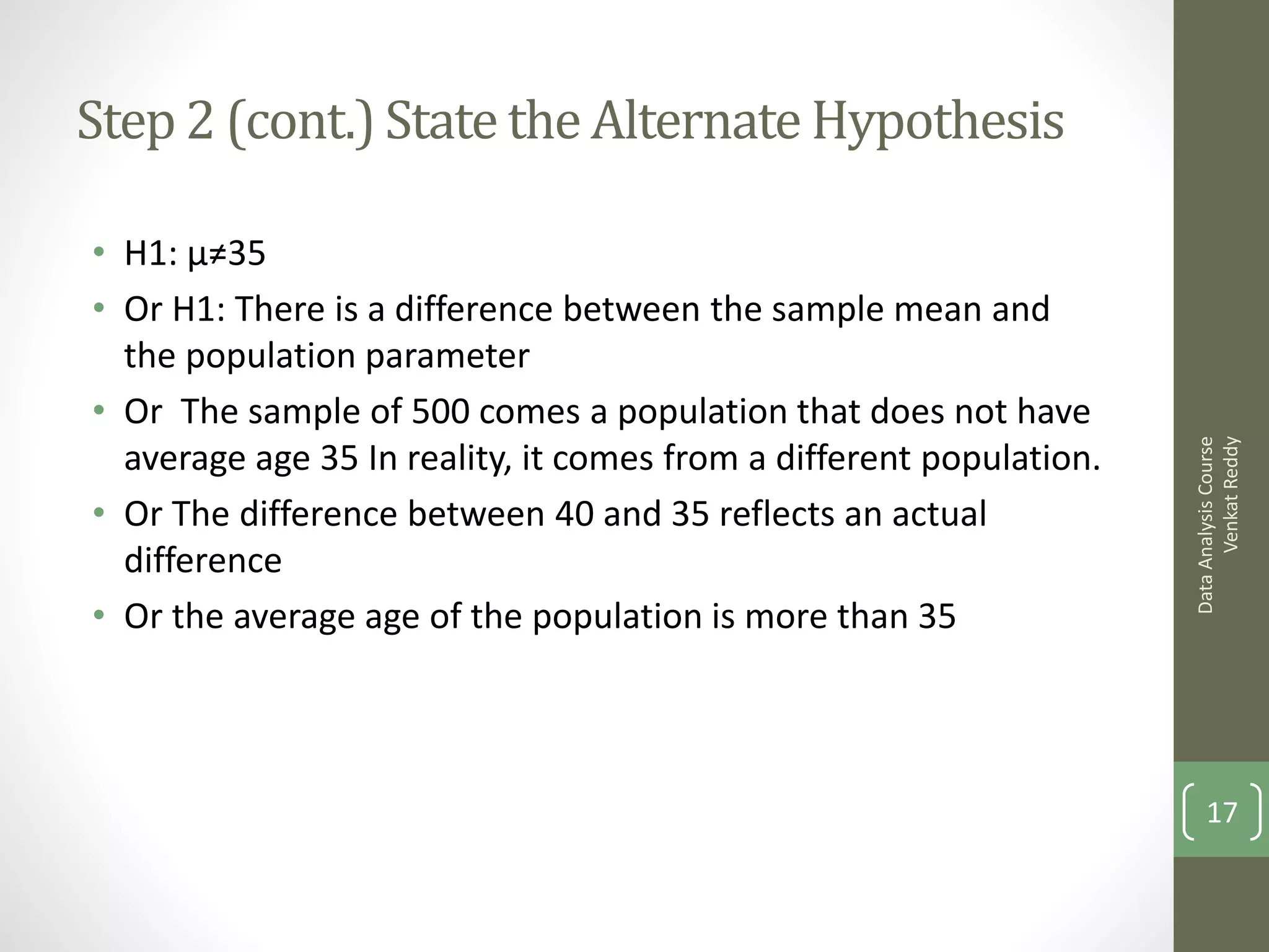 Step 2 (cont.) State the Alternate Hypothesis

• H1: μ≠35
• Or H1: There is a difference between the sample mean and
  the population parameter
• Or The sample of 500 comes a population that does not have




                                                                           Venkat Reddy
                                                                     Data Analysis Course
  average age 35 In reality, it comes from a different population.
• Or The difference between 40 and 35 reflects an actual
  difference
• Or the average age of the population is more than 35




                                                                         17
 