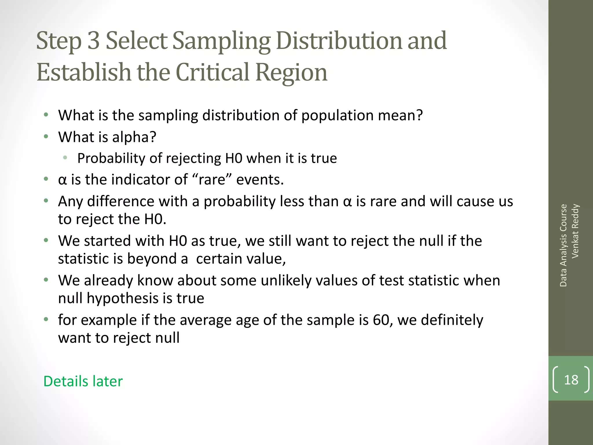 Step 3 Select Sampling Distribution and
Establish the Critical Region
• What is the sampling distribution of population mean?
• What is alpha?
   • Probability of rejecting H0 when it is true
• α is the indicator of “rare” events.
• Any difference with a probability less than α is rare and will cause us




                                                                                  Venkat Reddy
                                                                            Data Analysis Course
  to reject the H0.
• We started with H0 as true, we still want to reject the null if the
  statistic is beyond a certain value,
• We already know about some unlikely values of test statistic when
  null hypothesis is true
• for example if the average age of the sample is 60, we definitely
  want to reject null

Details later                                                                   18
 