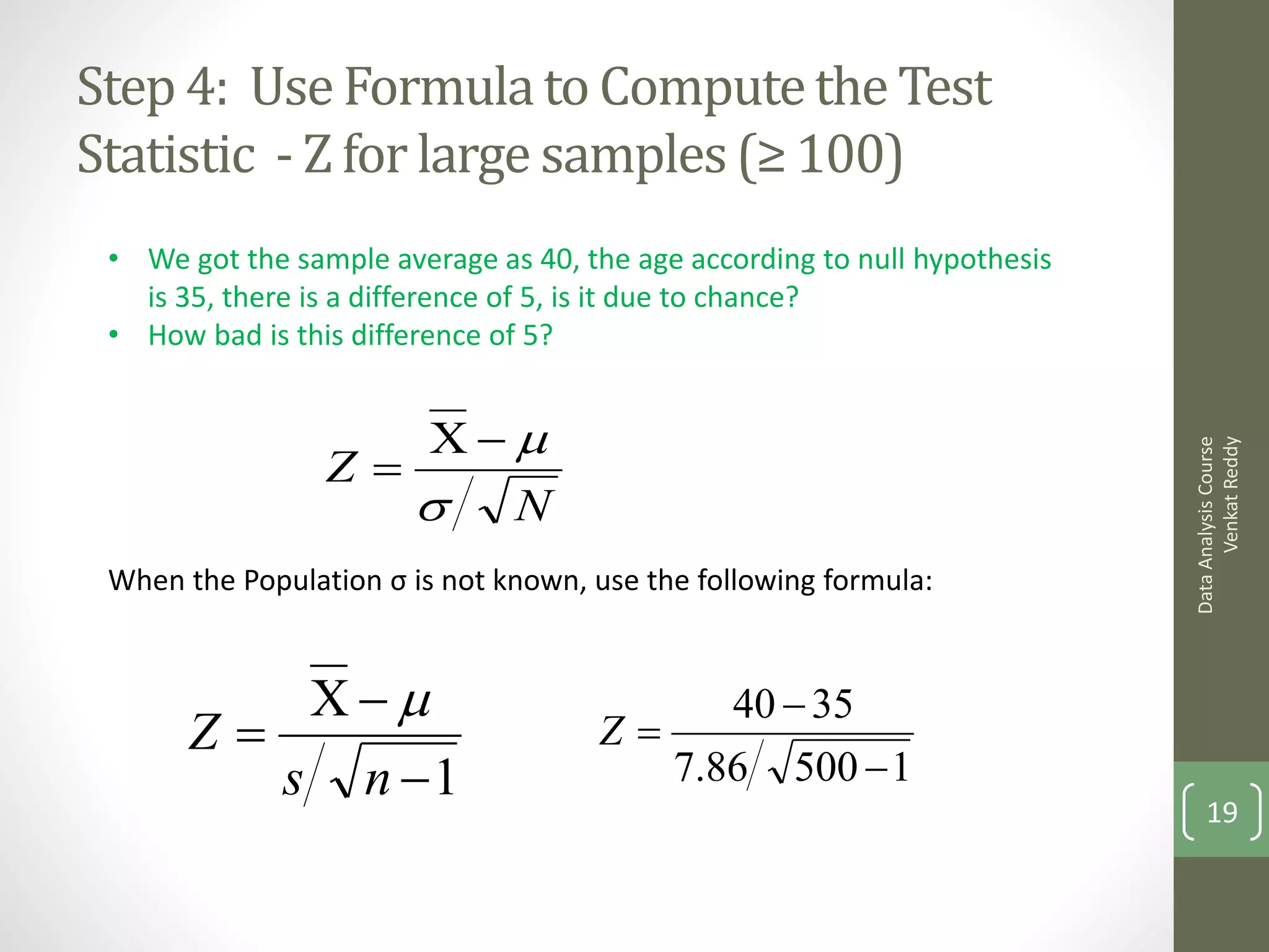 Step 4: Use Formula to Compute the Test
Statistic - Z for large samples (≥ 100)
 • We got the sample average as 40, the age according to null hypothesis
   is 35, there is a difference of 5, is it due to chance?
 • How bad is this difference of 5?


                    
                 Z




                                                                                 Venkat Reddy
                                                                           Data Analysis Course
                     N
 When the Population σ is not known, use the following formula:


                                        40  35
       Z                            Z
          s n 1                        7.86 500  1
                                                                               19
 