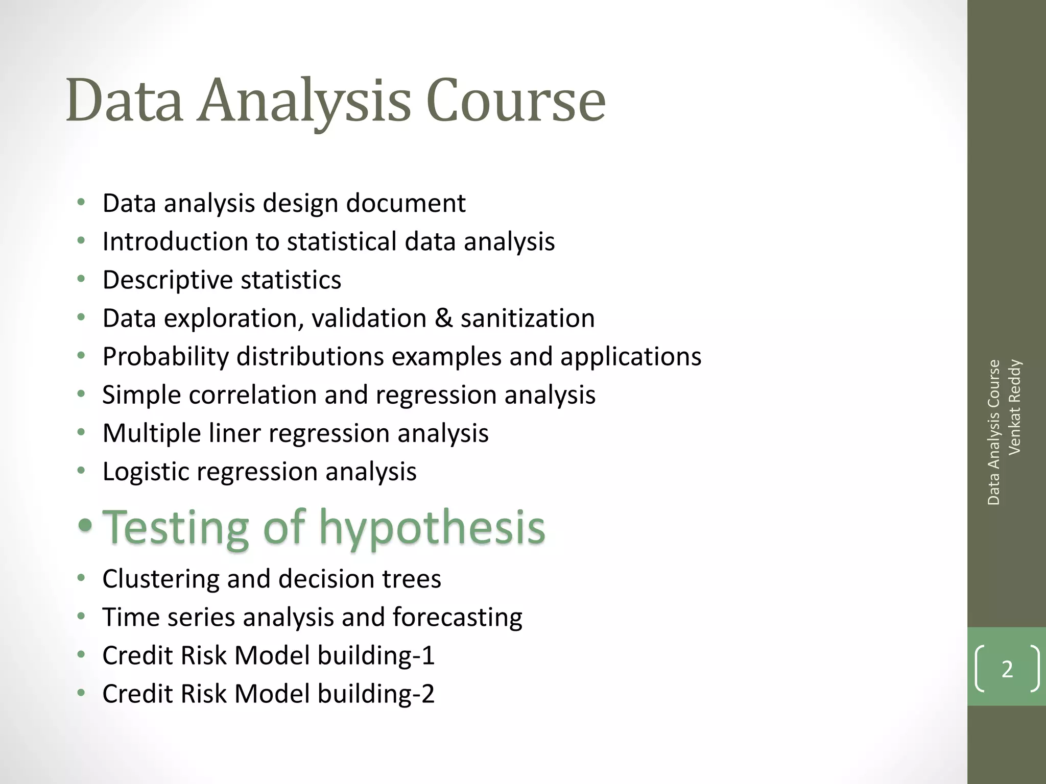 Data Analysis Course
•   Data analysis design document
•   Introduction to statistical data analysis
•   Descriptive statistics
•   Data exploration, validation & sanitization
•   Probability distributions examples and applications




                                                                Venkat Reddy
                                                          Data Analysis Course
•   Simple correlation and regression analysis
•   Multiple liner regression analysis
•   Logistic regression analysis

• Testing of hypothesis
•   Clustering and decision trees
•   Time series analysis and forecasting
•   Credit Risk Model building-1                                 2
•   Credit Risk Model building-2
 