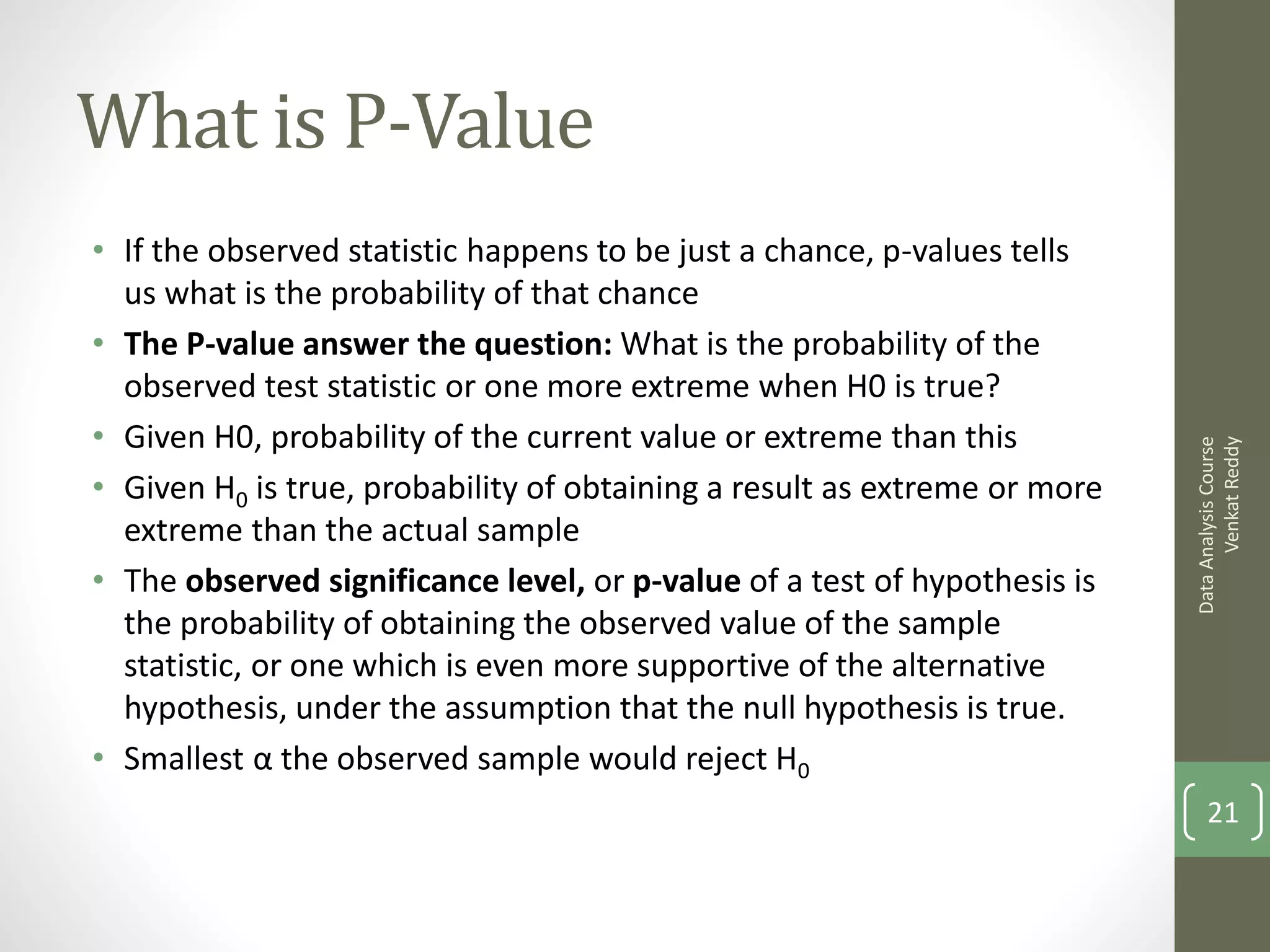 What is P-Value
• If the observed statistic happens to be just a chance, p-values tells
  us what is the probability of that chance
• The P-value answer the question: What is the probability of the
  observed test statistic or one more extreme when H0 is true?
• Given H0, probability of the current value or extreme than this




                                                                                 Venkat Reddy
                                                                           Data Analysis Course
• Given H0 is true, probability of obtaining a result as extreme or more
  extreme than the actual sample
• The observed significance level, or p-value of a test of hypothesis is
  the probability of obtaining the observed value of the sample
  statistic, or one which is even more supportive of the alternative
  hypothesis, under the assumption that the null hypothesis is true.
• Smallest α the observed sample would reject H0
                                                                               21
 