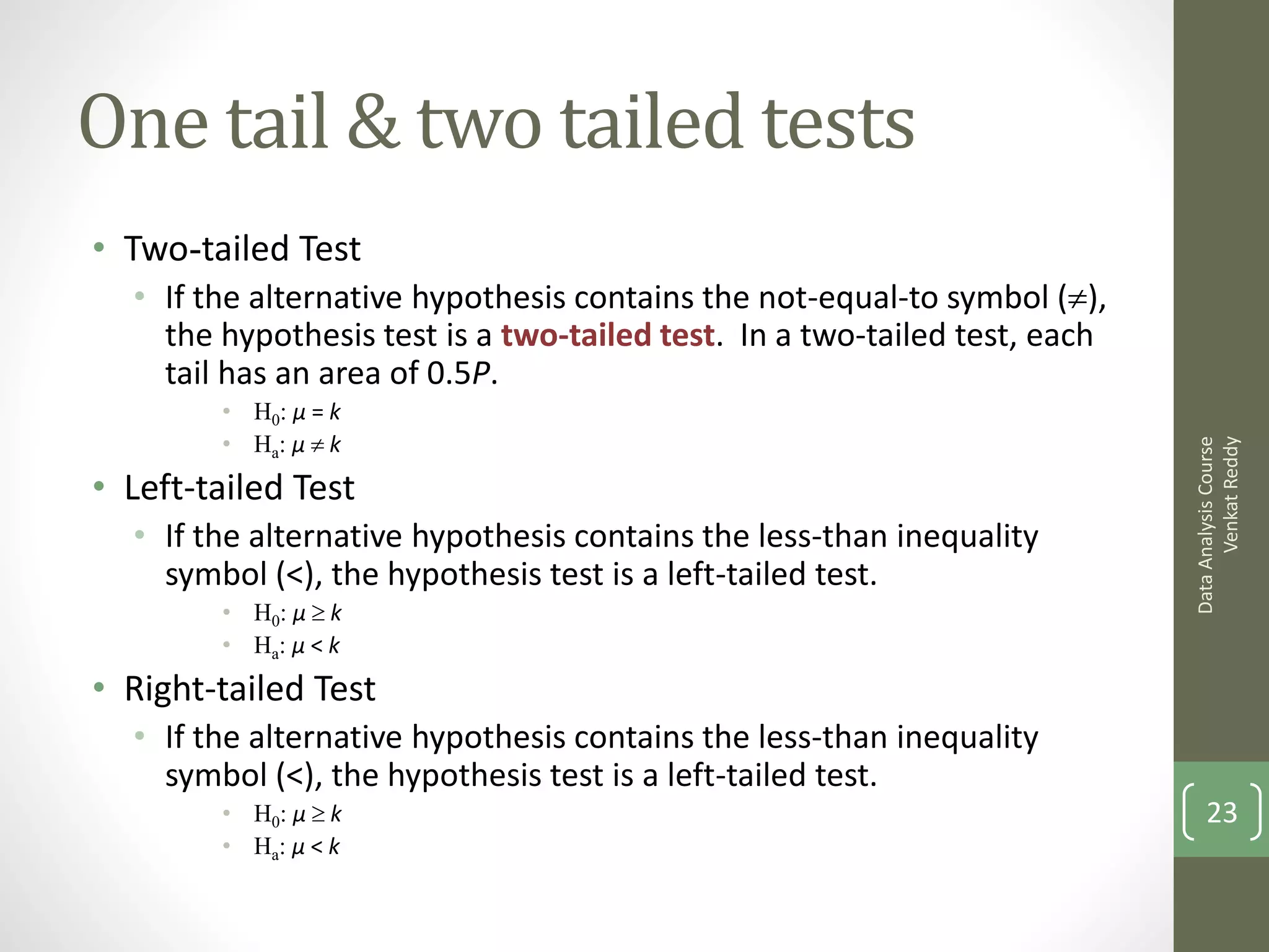One tail & two tailed tests
• Two-tailed Test
  • If the alternative hypothesis contains the not-equal-to symbol (),
    the hypothesis test is a two-tailed test. In a two-tailed test, each
    tail has an area of 0.5P.
        • H0: μ = k
        • Ha: μ  k




                                                                                 Venkat Reddy
                                                                           Data Analysis Course
• Left-tailed Test
  • If the alternative hypothesis contains the less-than inequality
    symbol (<), the hypothesis test is a left-tailed test.
        • H0: μ  k
        • Ha: μ < k
• Right-tailed Test
  • If the alternative hypothesis contains the less-than inequality
    symbol (<), the hypothesis test is a left-tailed test.
        • H0: μ  k                                                            23
        • Ha: μ < k
 