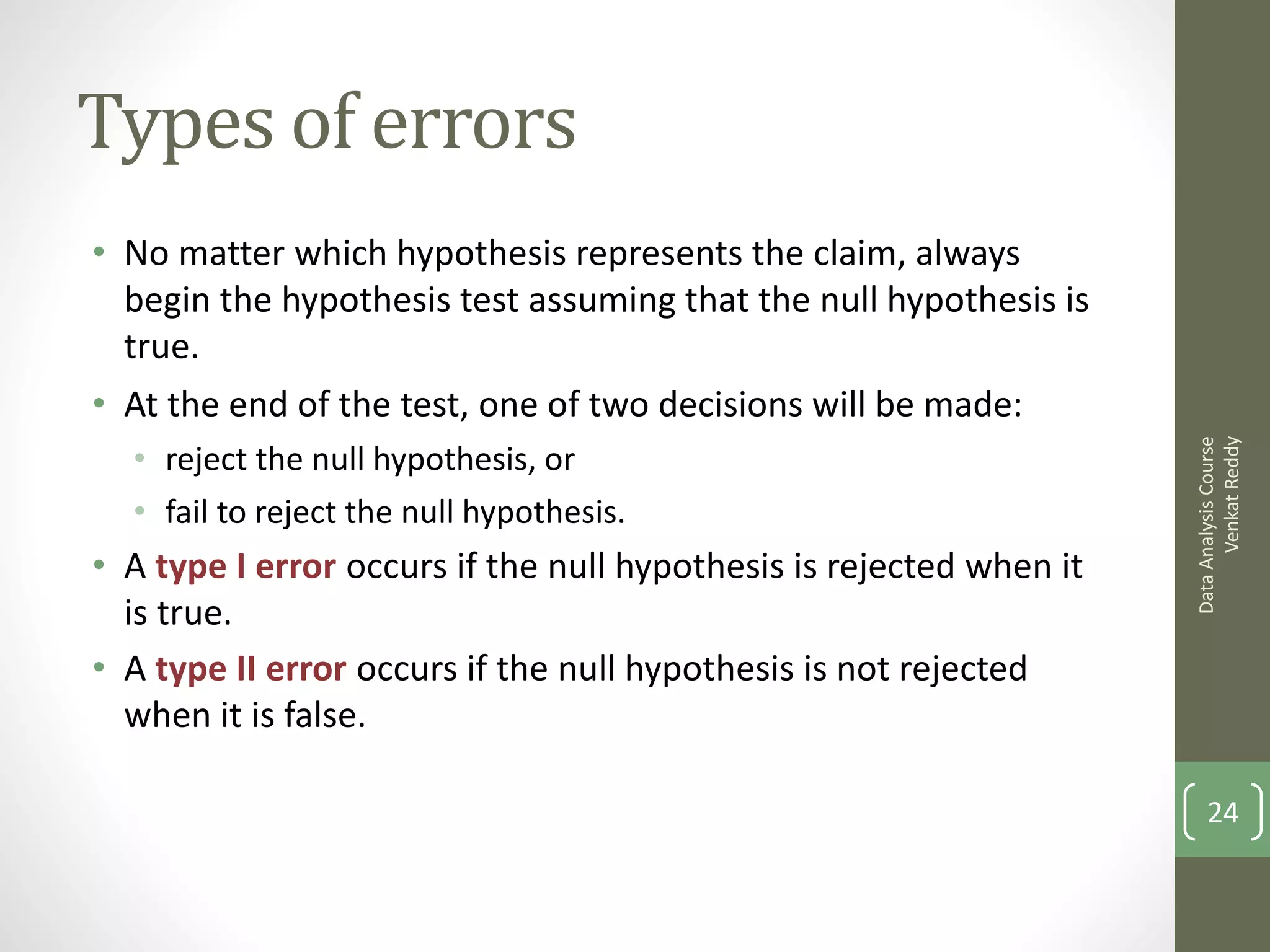 Types of errors
• No matter which hypothesis represents the claim, always
  begin the hypothesis test assuming that the null hypothesis is
  true.
• At the end of the test, one of two decisions will be made:




                                                                           Venkat Reddy
                                                                     Data Analysis Course
  • reject the null hypothesis, or
  • fail to reject the null hypothesis.
• A type I error occurs if the null hypothesis is rejected when it
  is true.
• A type II error occurs if the null hypothesis is not rejected
  when it is false.

                                                                         24
 