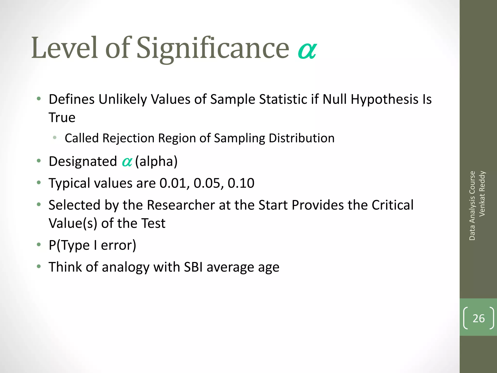 Level of Significance a
• Defines Unlikely Values of Sample Statistic if Null Hypothesis Is
  True
  • Called Rejection Region of Sampling Distribution
• Designated a (alpha)




                                                                            Venkat Reddy
                                                                      Data Analysis Course
• Typical values are 0.01, 0.05, 0.10
• Selected by the Researcher at the Start Provides the Critical
  Value(s) of the Test
• P(Type I error)
• Think of analogy with SBI average age


                                                                          26
 