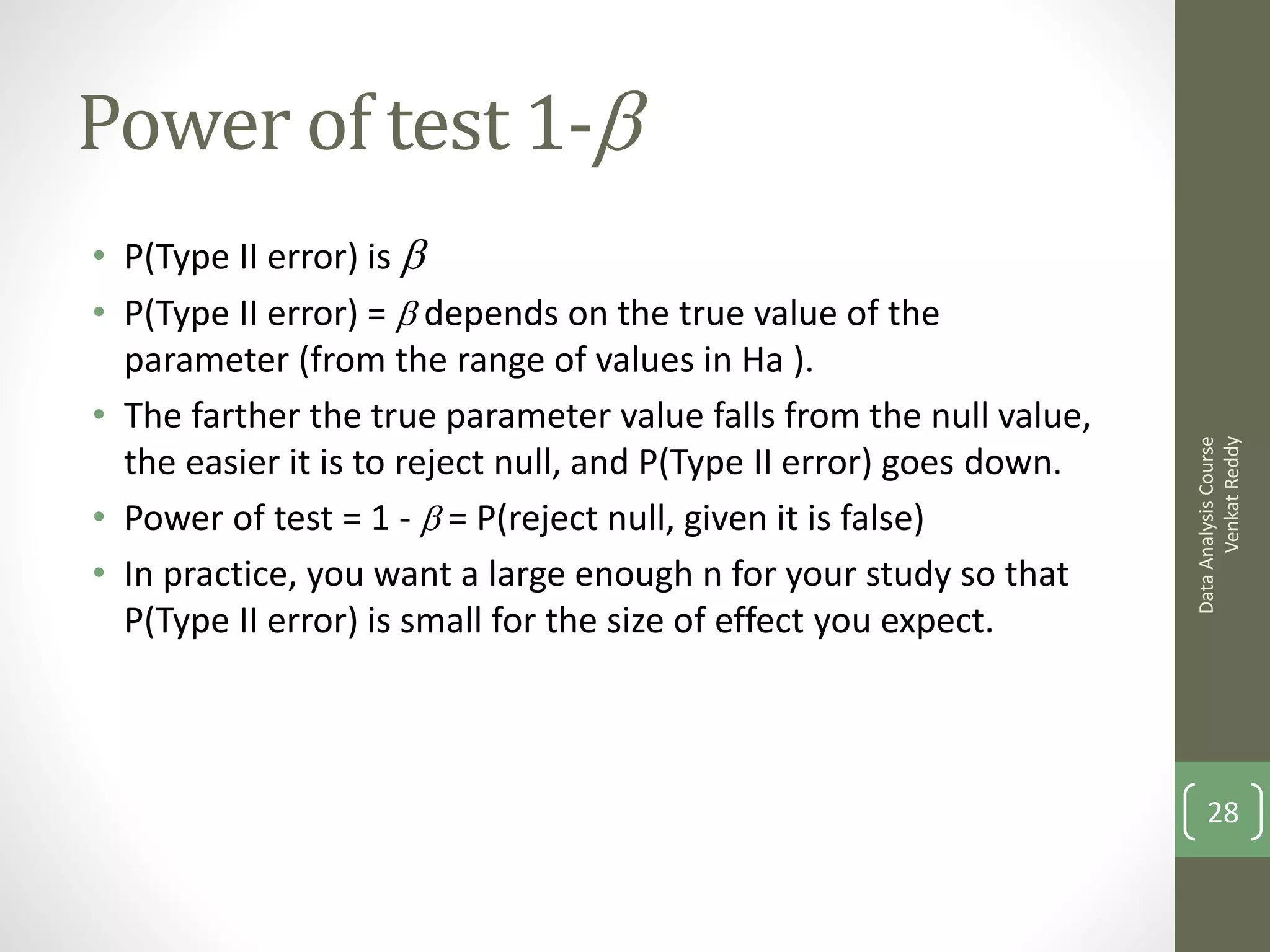 Power of test 1-b
• P(Type II error) is b
• P(Type II error) = b depends on the true value of the
  parameter (from the range of values in Ha ).
• The farther the true parameter value falls from the null value,




                                                                           Venkat Reddy
                                                                     Data Analysis Course
  the easier it is to reject null, and P(Type II error) goes down.
• Power of test = 1 - b = P(reject null, given it is false)
• In practice, you want a large enough n for your study so that
  P(Type II error) is small for the size of effect you expect.



                                                                         28
 