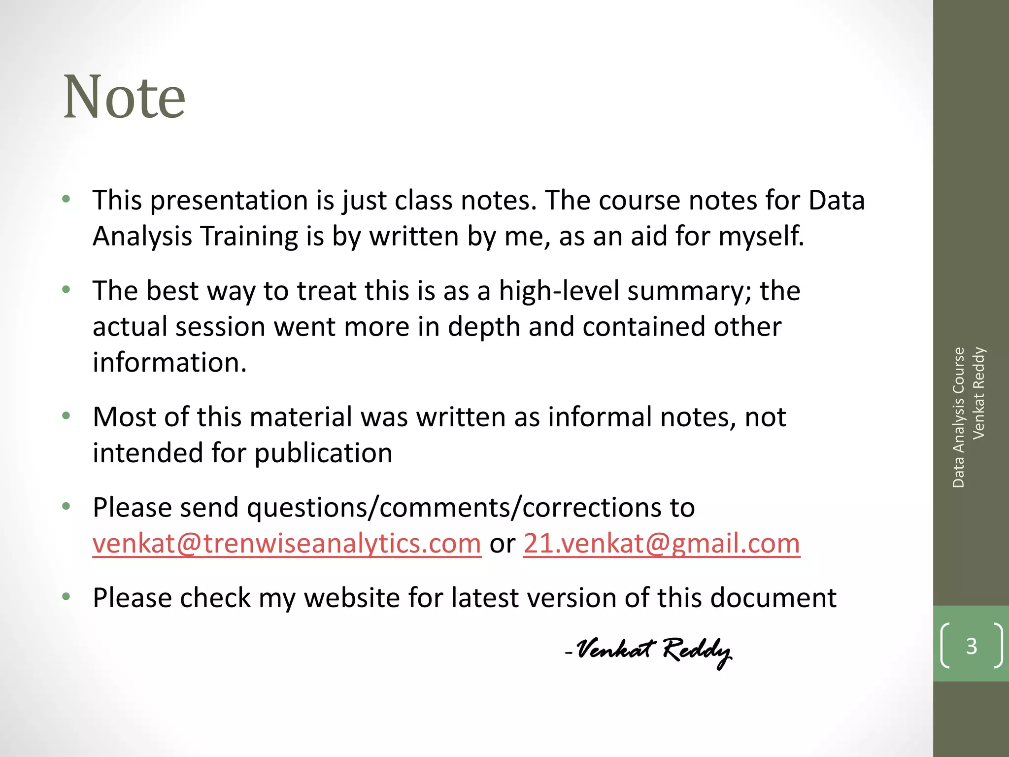 Note
• This presentation is just class notes. The course notes for Data
  Analysis Training is by written by me, as an aid for myself.
• The best way to treat this is as a high-level summary; the
  actual session went more in depth and contained other




                                                                           Venkat Reddy
                                                                     Data Analysis Course
  information.
• Most of this material was written as informal notes, not
  intended for publication
• Please send questions/comments/corrections to
  venkat@trenwiseanalytics.com or 21.venkat@gmail.com
• Please check my website for latest version of this document
                                         -Venkat Reddy                      3
 