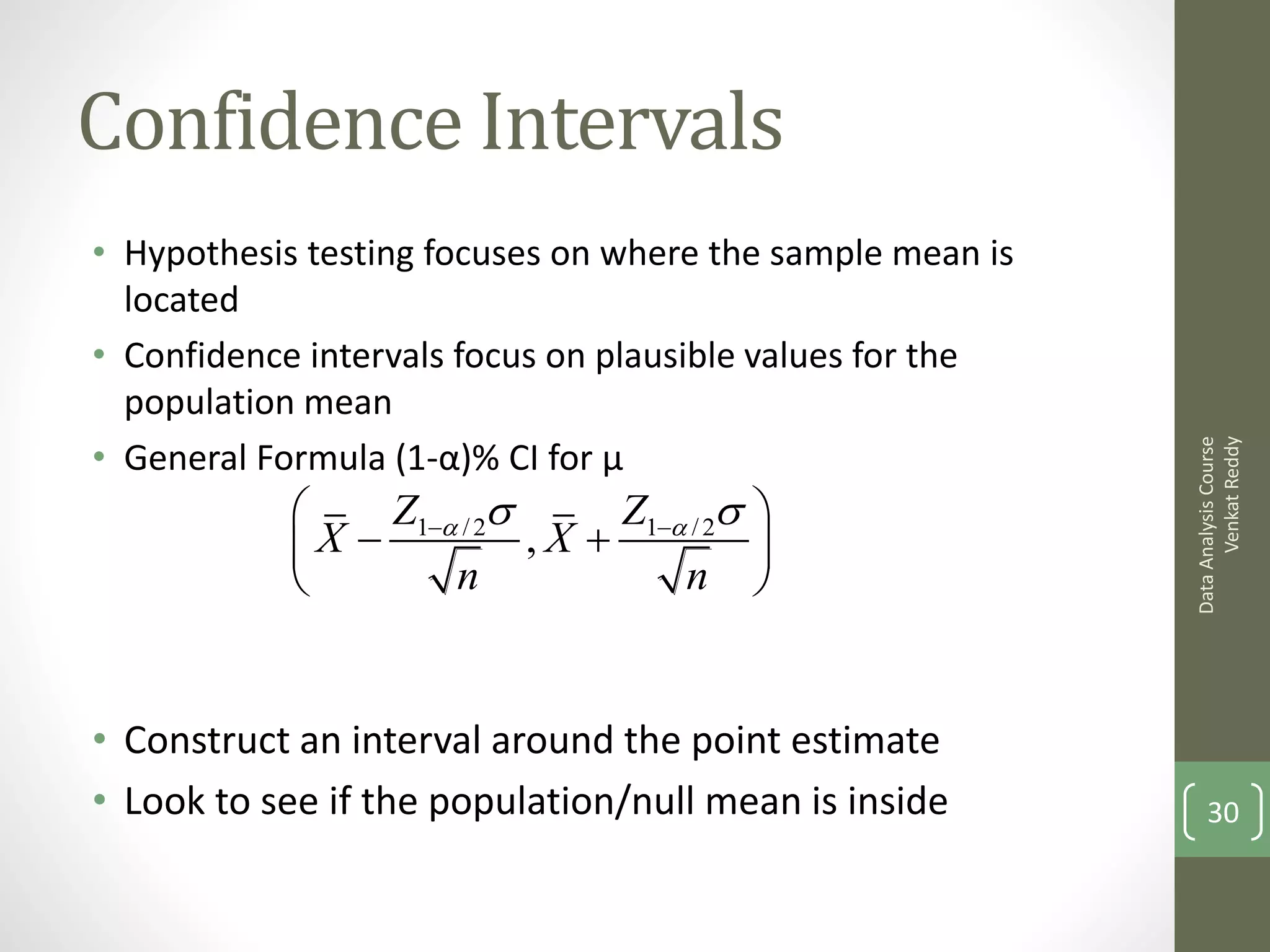 Confidence Intervals
• Hypothesis testing focuses on where the sample mean is
  located
• Confidence intervals focus on plausible values for the
  population mean
• General Formula (1-α)% CI for μ




                                                                 Venkat Reddy
                                                           Data Analysis Course
                Z1a / 2      Z1a / 2 
            X            ,X            
                    n              n 


• Construct an interval around the point estimate
• Look to see if the population/null mean is inside            30
 