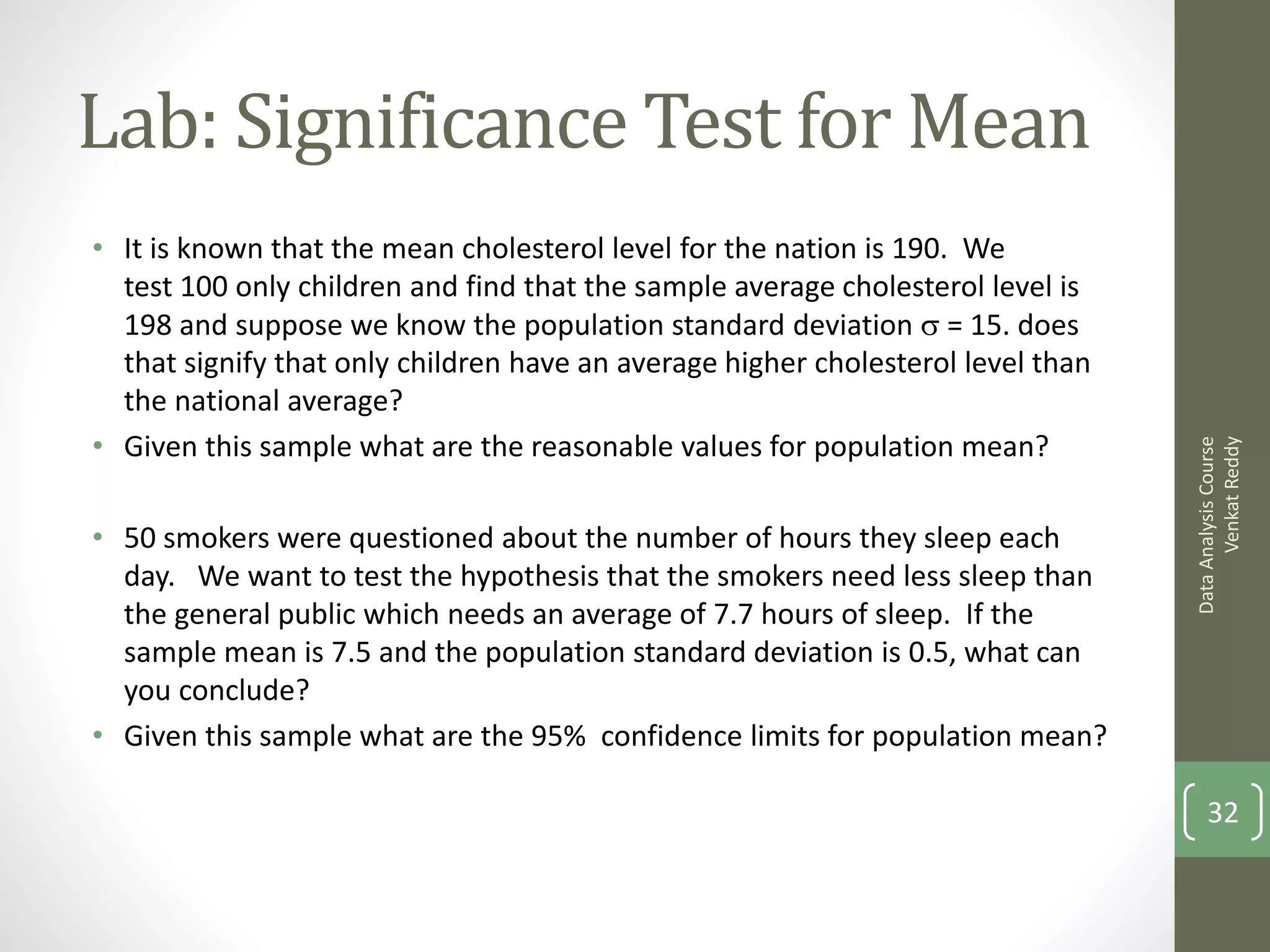 Lab: Significance Test for Mean
• It is known that the mean cholesterol level for the nation is 190. We
  test 100 only children and find that the sample average cholesterol level is
  198 and suppose we know the population standard deviation  = 15. does
  that signify that only children have an average higher cholesterol level than
  the national average?
• Given this sample what are the reasonable values for population mean?




                                                                                        Venkat Reddy
                                                                                  Data Analysis Course
• 50 smokers were questioned about the number of hours they sleep each
  day. We want to test the hypothesis that the smokers need less sleep than
  the general public which needs an average of 7.7 hours of sleep. If the
  sample mean is 7.5 and the population standard deviation is 0.5, what can
  you conclude?
• Given this sample what are the 95% confidence limits for population mean?

                                                                                      32
 