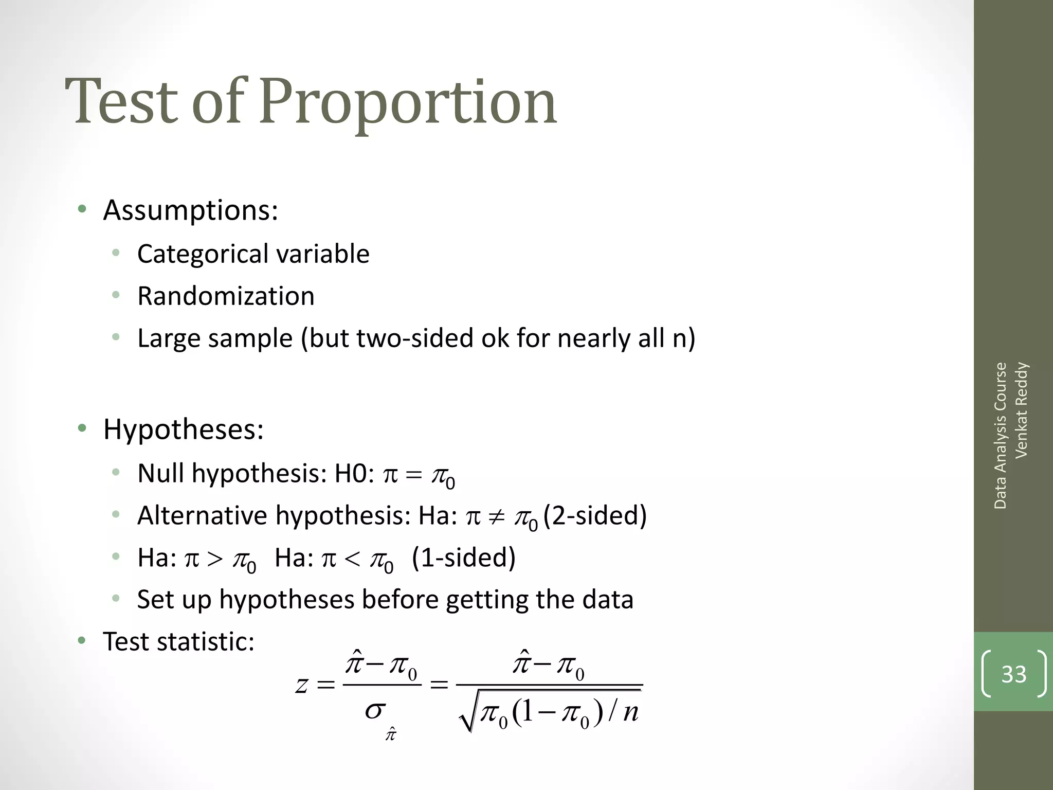 Test of Proportion
• Assumptions:
  • Categorical variable
  • Randomization
  • Large sample (but two-sided ok for nearly all n)




                                                             Venkat Reddy
                                                       Data Analysis Course
• Hypotheses:
   • Null hypothesis: H0: p  p0
   • Alternative hypothesis: Ha: p  p0 (2-sided)
   • Ha: p > p0 Ha: p < p0 (1-sided)
   • Set up hypotheses before getting the data
• Test statistic:
                     p p0
                     ˆ           p p0
                                  ˆ
                  z                                      33
                            p 0 (1  p 0 ) / n
                          pˆ
 