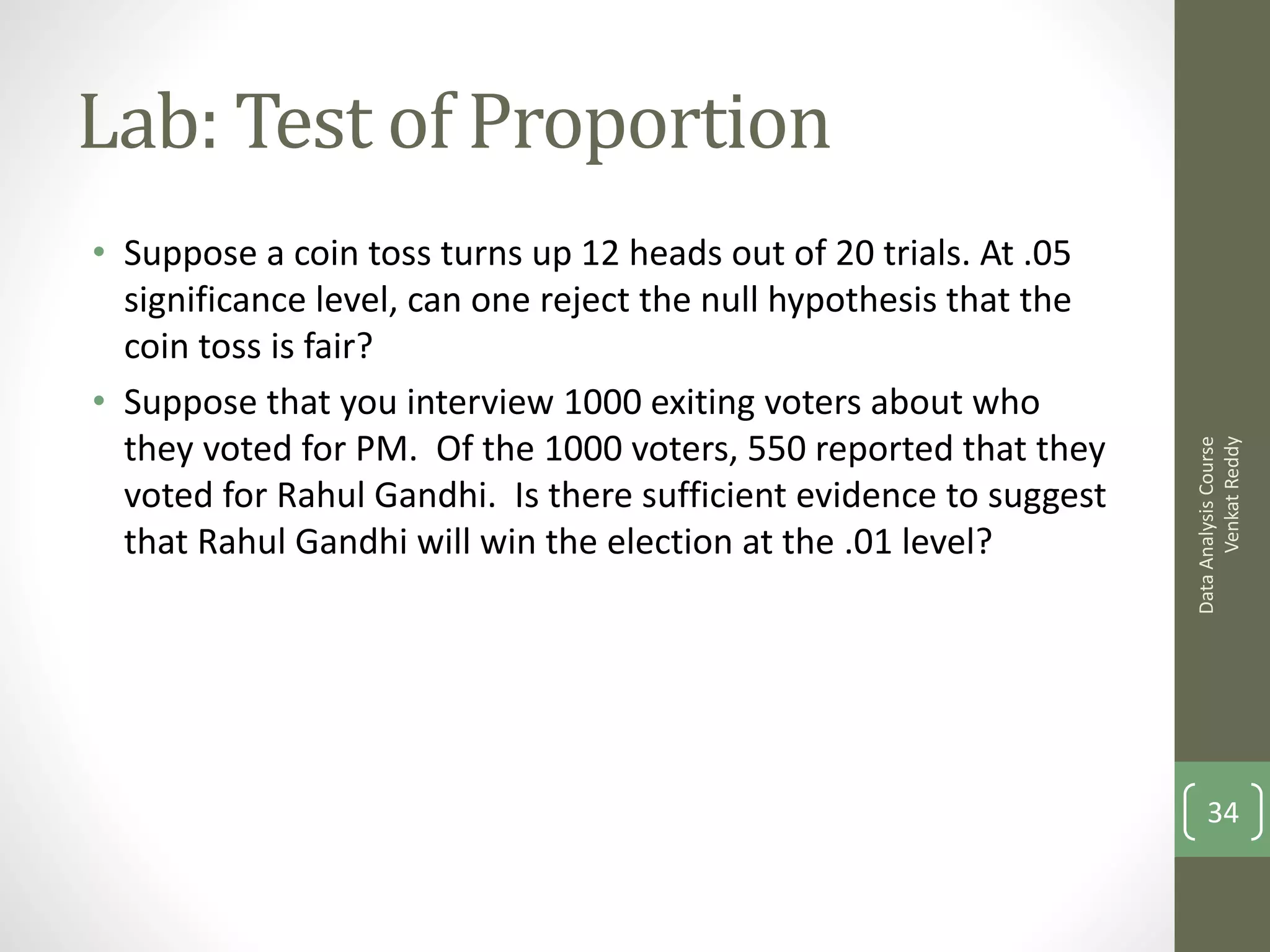 Lab: Test of Proportion
• Suppose a coin toss turns up 12 heads out of 20 trials. At .05
  significance level, can one reject the null hypothesis that the
  coin toss is fair?
• Suppose that you interview 1000 exiting voters about who
  they voted for PM. Of the 1000 voters, 550 reported that they




                                                                          Venkat Reddy
                                                                    Data Analysis Course
  voted for Rahul Gandhi. Is there sufficient evidence to suggest
  that Rahul Gandhi will win the election at the .01 level?




                                                                        34
 