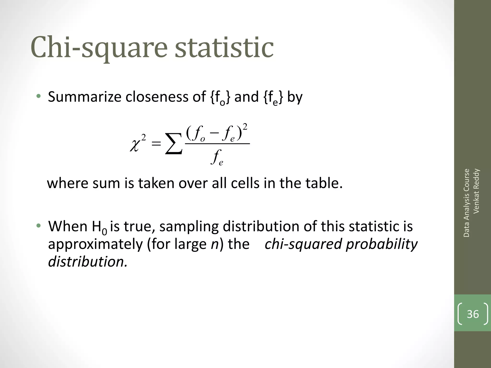 Chi-square statistic
• Summarize closeness of {fo} and {fe} by

                      ( fo  fe )2
               2  
                           fe




                                                                      Venkat Reddy
                                                                Data Analysis Course
 where sum is taken over all cells in the table.

• When H0 is true, sampling distribution of this statistic is
  approximately (for large n) the chi-squared probability
  distribution.


                                                                    36
 